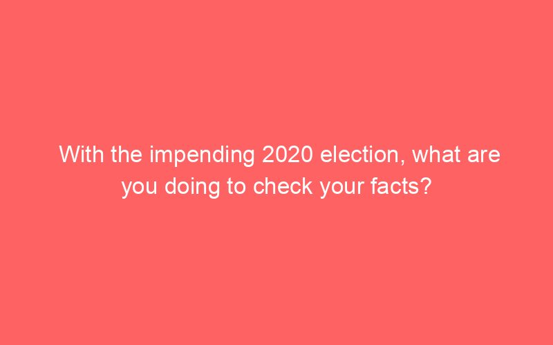With the impending 2020 election, what are you doing to check your facts?